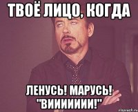 твоё лицо, когда ленусь! марусь! "виииииии!"