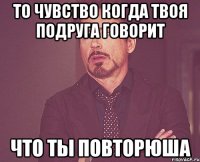 то чувство когда твоя подруга говорит что ты повторюша