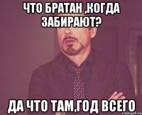 что братан ,когда забирают? да что там,год всего