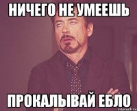 ничего не умеешь прокалывай ебло