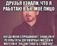 друзья узнали, что я работаю в бк. моё лицо когда меня спрашивают, знаю ли я результаты договорных матчей и могу ли я "посоветовать ставочку"