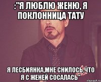 :"я люблю женю, я поклонница тату я лесбиянка,мне снилось,что я с женей сосалась"