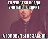 то чувство когда учитель говорит а голову ты не забыл