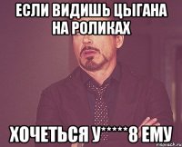 если видишь цыгана на роликах хочеться у*****8 ему