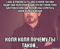 у нас в районе есть олег и коля так они ходят как нерозлей вода ток вот коля типо блотной а олег да почему вы соритесь коля первый начал коля коля почему ты такой...