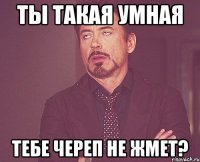 ты такая умная тебе череп не жмет?