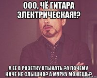 ооо, чё гитара электрическая!? а её в розетку втыкать,?а почему ниче не слышно? а мурку можешь?