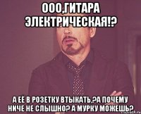 ооо,гитара электрическая!? а её в розетку втыкать,?а почему ниче не слышно? а мурку можешь?