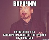 вкрячим ручка болит. я на больничном.давление 130. мужики в бой рвуться