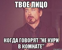 твое лицо когда говорят "не кури в комнате"