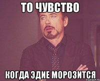 то чувство когда эдие морозится