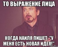 то выражение лица когда наиля пишет: "у меня есть новая идея!".