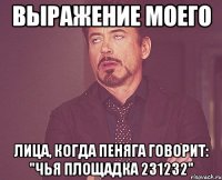 выражение моего лица, когда пеняга говорит: "чья площадка 231232"