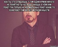 как ты это слушаешь ? там одни крики ничего не понятно,ты хотя бы знаешь о чём они поют,так только не нормальные поют,какие то зеки поют,там же нет мелодичнысти 