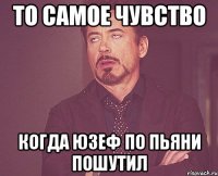 то самое чувство когда юзеф по пьяни пошутил