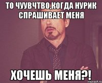 то чуувчтво,когда нурик спрашивает меня хочешь меня?!