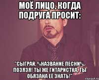 моё лицо, когда подруга просит: "сыграй, %название песни%, позязя! ты же гитаристка, ты обязана её знать!"