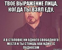 твое выражение лица, когда ты взял еду, а в столовке ни одного свободного места и ты стоишь как идиот с подносом