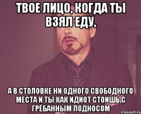 твое лицо, когда ты взял еду, а в столовке ни одного свободного места и ты как идиот стоишь с грёбанным подносом