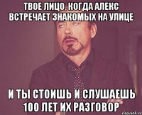 твое лицо, когда алекс встречает знакомых на улице и ты стоишь и слушаешь 100 лет их разговор