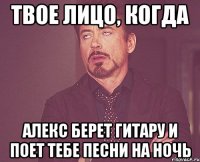 твое лицо, когда алекс берет гитару и поет тебе песни на ночь