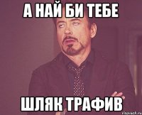 а най би тебе шляк трафив