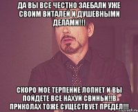 да вы все честно заебали уже своим виталей и душевными делами!!! скоро мое терпение лопнет и вы пойдете все нахуй свиньи!!в приколах тоже существует предел!!!