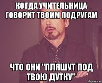 когда учительница говорит твоим подругам что они "пляшут под твою дутку"