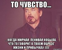 то чувство... .. когда жирная, ленивая кобыла, что то говорит о твоем образе жизни и привычках ))))