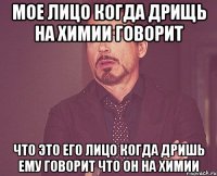 мое лицо когда дрищь на химии говорит что это его лицо когда дришь ему говорит что он на химии