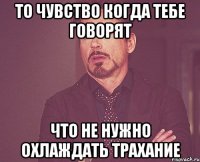 то чувство когда тебе говорят что не нужно охлаждать трахание