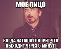 моё лицо когда наташа говорит,что выходит через 5 минут!