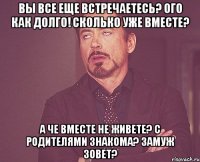 вы все еще встречаетесь? ого как долго! сколько уже вместе? а че вместе не живете? с родителями знакома? замуж зовет?