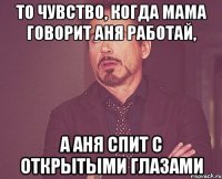 то чувство, когда мама говорит аня работай, а аня спит с открытыми глазами