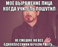 моё выражение лица когда учитель пошутил не смешно, но все одноклассники начали ржать...