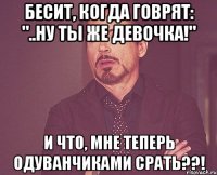 бесит, когда говрят: "..ну ты же девочка!" и что, мне теперь одуванчиками срать??!