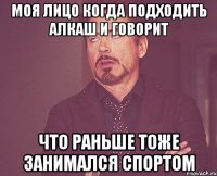 моя лицо когда подходить алкаш и говорит что раньше тоже занимался спортом