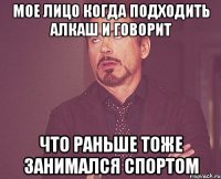 мое лицо когда подходить алкаш и говорит что раньше тоже занимался спортом