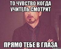 то чувство когда учитель смотрит прямо тебе в глаза