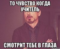 то чувство когда учитель смотрит тебе в глаза