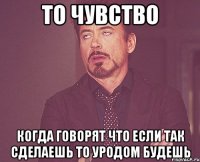 то чувство когда говорят что если так сделаешь то уродом будешь