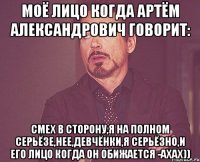 моё лицо когда артём александрович говорит: смех в сторону,я на полном серьёзе,нее,девчёнки,я серьёзно,и его лицо когда он обижается -ахах))