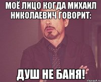 моё лицо когда михаил николаевич говорит: душ не баня!