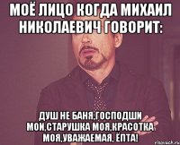 моё лицо когда михаил николаевич говорит: душ не баня,господши мои,старушка моя,красотка моя,уважаемая, ёпта!