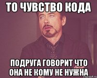 то чувство кода подруга говорит что она не кому не нужна