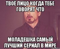 твоё лицо когда тебе говорят что моладешка самый лучший сериал в мире