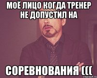 моё лицо когда тренер не допустил на соревнования (((