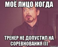 моё лицо когда тренер не допустил на соревнования (((