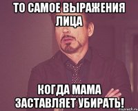 то самое выражения лица когда мама заставляет убирать!