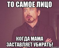 то самое лицо когда мама заставляет убирать!